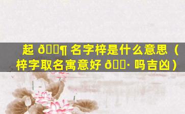 起 🐶 名字梓是什么意思（梓字取名寓意好 🌷 吗吉凶）
